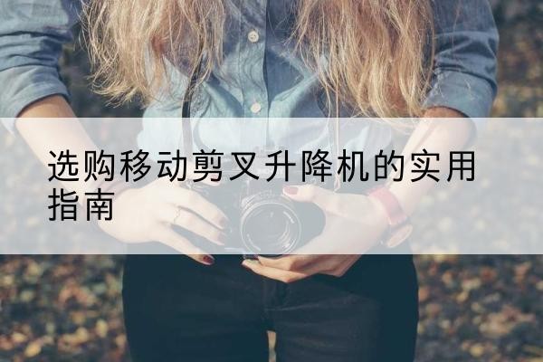 溆浦移动剪叉升降机怎么选-选购移动剪叉升降机的实用指南