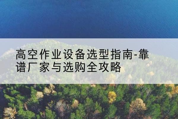 溆浦升降车厂家-高空作业设备选型指南-靠谱厂家与选购全攻略