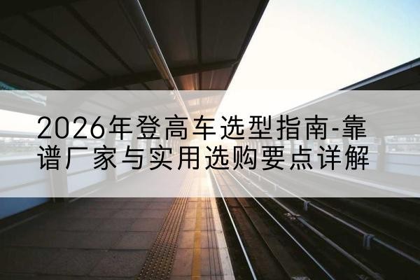 溆浦登高车厂家推荐-2026年登高车选型指南-靠谱厂家与实用选购要点详解