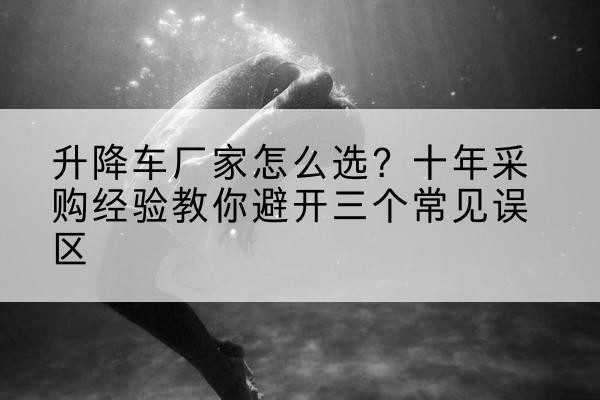 溆浦升降车厂家-怎么选？十年采购经验教你避开三个常见误区