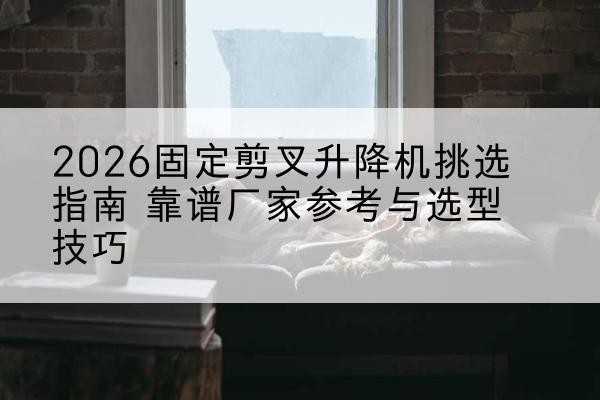 溆浦固定剪叉升降机厂家推荐-2026固定剪叉升降机挑选指南 靠谱厂家参考与选型技巧