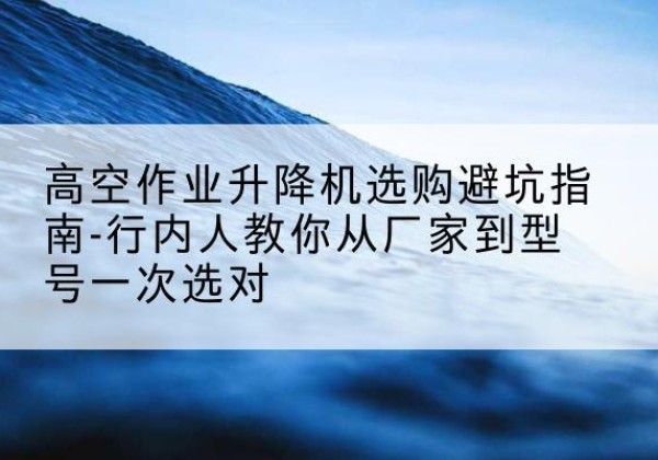 溆浦升降平台厂家-高空作业升降机选购避坑指南-行内人教你从厂家到型号一次选对