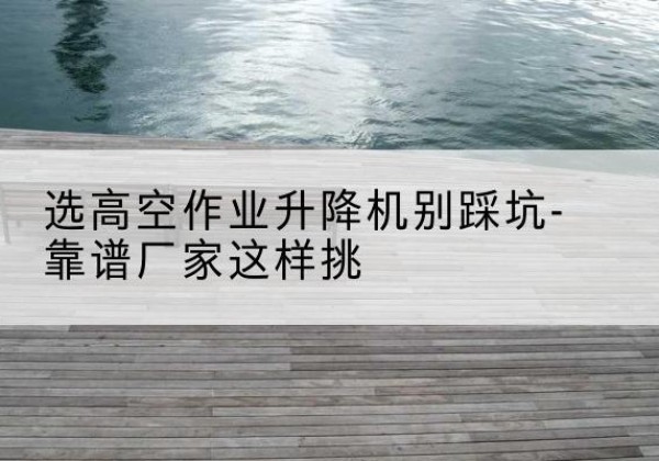 溆浦剪叉式升降机厂家-选高空作业升降机别踩坑-靠谱厂家这样挑