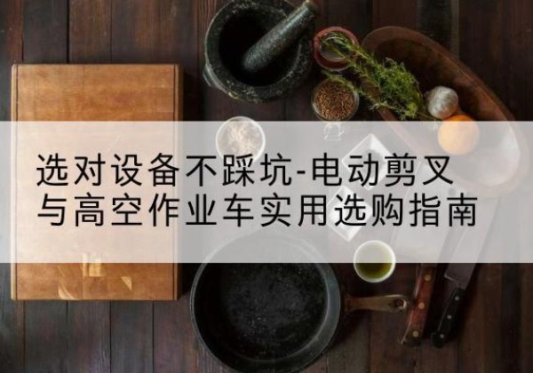 溆浦电动剪叉升降平台怎么选-选对设备不踩坑-电动剪叉与高空作业车实用选购指南