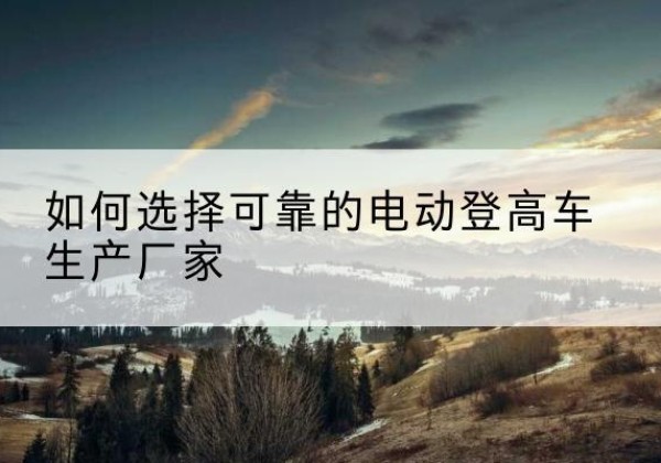 溆浦电动登高车厂家-如何选择可靠的电动登高车生产厂家