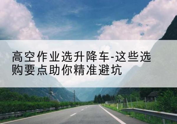 溆浦升降车厂家-高空作业选升降车-这些选购要点助你*避坑