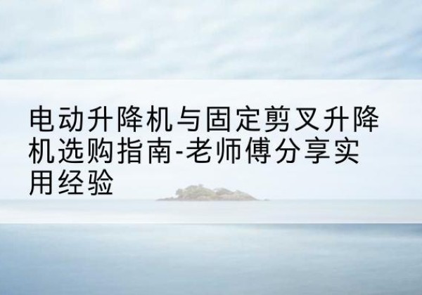 溆浦电动升降机怎么选-电动升降机与固定剪叉升降机选购指南-老师傅分享实用经验