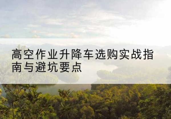 溆浦升降车怎么选-高空作业升降车选购实战指南与避坑要点