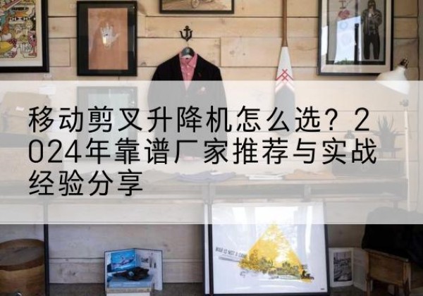 溆浦升降平台厂家推荐-移动剪叉升降机怎么选？2024年靠谱厂家推荐与实战经验分享