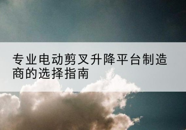 溆浦电动剪叉升降平台厂家-专业电动剪叉升降平台制造商的选择指南
