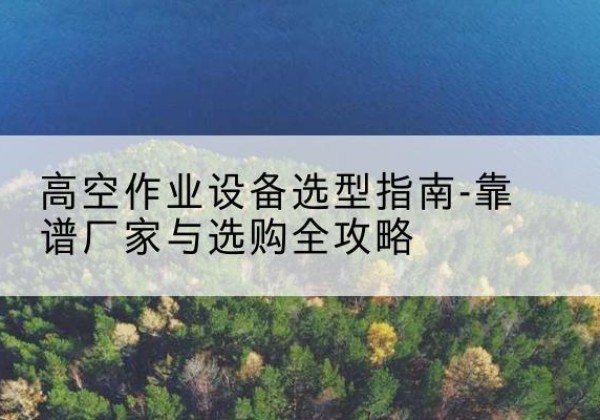 溆浦升降车厂家-高空作业设备选型指南-靠谱厂家与选购全攻略